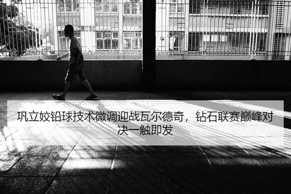 巩立姣铅球技术微调迎战瓦尔德奇，钻石联赛巅峰对决一触即发