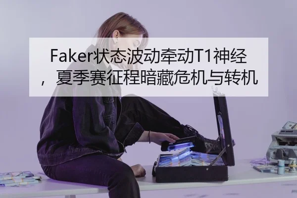 Faker状态波动牵动T1神经，夏季赛征程暗藏危机与转机