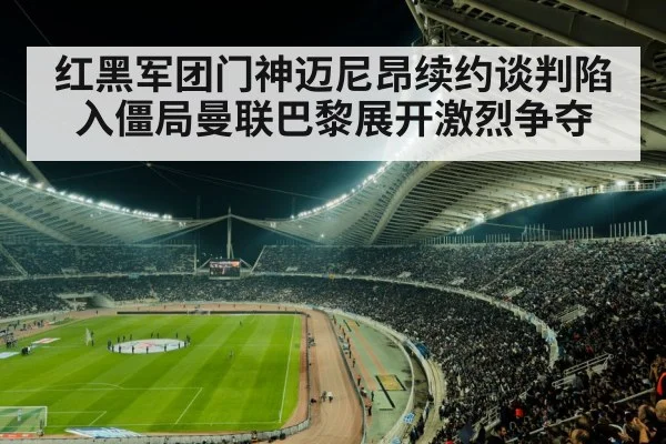 红黑军团门神迈尼昂续约谈判陷入僵局曼联巴黎展开激烈争夺